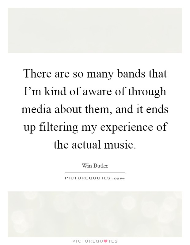There are so many bands that I'm kind of aware of through media about them, and it ends up filtering my experience of the actual music. Picture Quote #1