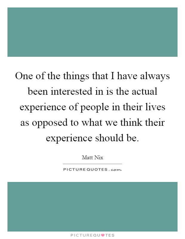 One of the things that I have always been interested in is the actual experience of people in their lives as opposed to what we think their experience should be. Picture Quote #1