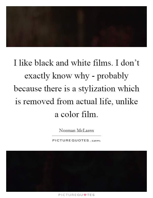 I like black and white films. I don't exactly know why - probably because there is a stylization which is removed from actual life, unlike a color film. Picture Quote #1
