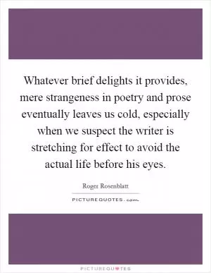 Whatever brief delights it provides, mere strangeness in poetry and prose eventually leaves us cold, especially when we suspect the writer is stretching for effect to avoid the actual life before his eyes Picture Quote #1