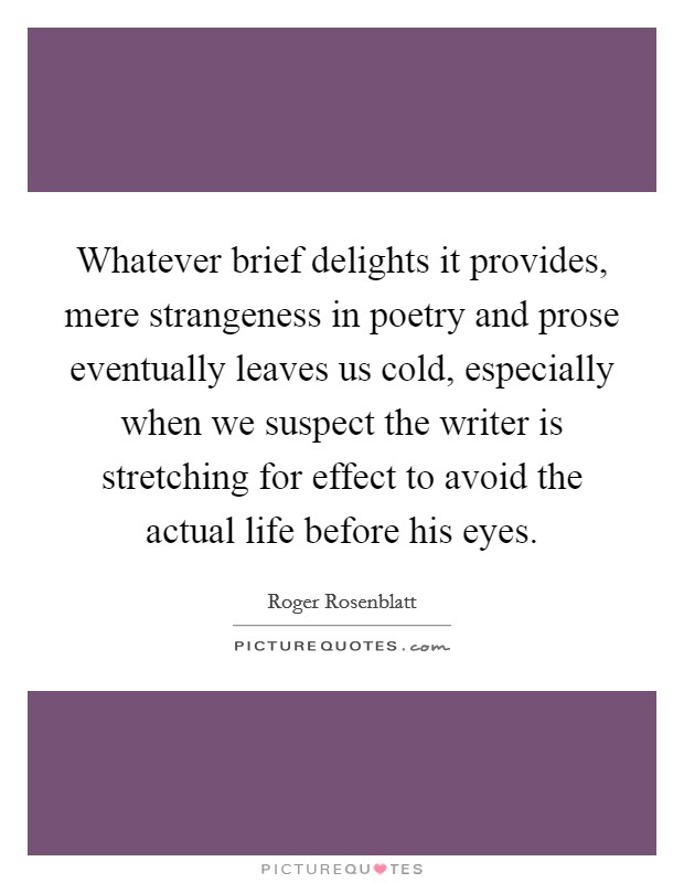 Whatever brief delights it provides, mere strangeness in poetry and prose eventually leaves us cold, especially when we suspect the writer is stretching for effect to avoid the actual life before his eyes. Picture Quote #1
