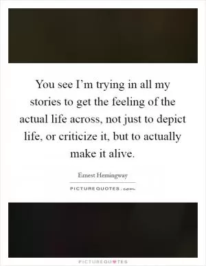 You see I’m trying in all my stories to get the feeling of the actual life across, not just to depict life, or criticize it, but to actually make it alive Picture Quote #1