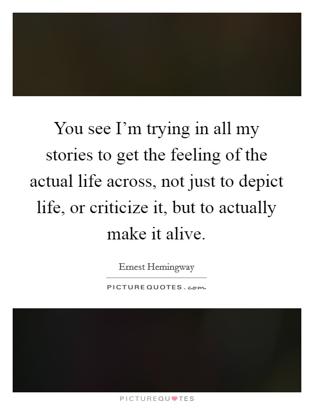 You see I'm trying in all my stories to get the feeling of the actual life across, not just to depict life, or criticize it, but to actually make it alive. Picture Quote #1