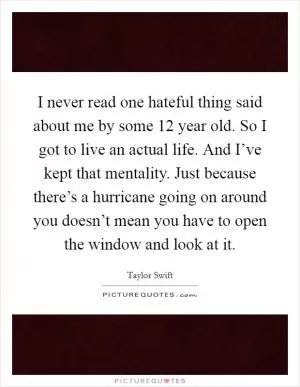 I never read one hateful thing said about me by some 12 year old. So I got to live an actual life. And I’ve kept that mentality. Just because there’s a hurricane going on around you doesn’t mean you have to open the window and look at it Picture Quote #1