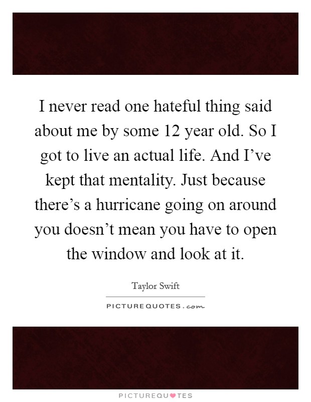 I never read one hateful thing said about me by some 12 year old. So I got to live an actual life. And I've kept that mentality. Just because there's a hurricane going on around you doesn't mean you have to open the window and look at it. Picture Quote #1