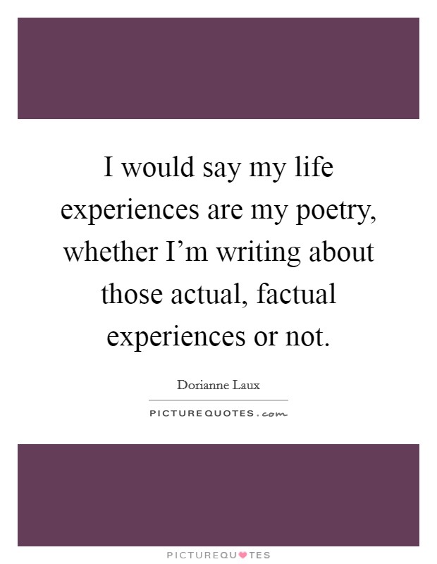 I would say my life experiences are my poetry, whether I'm writing about those actual, factual experiences or not. Picture Quote #1