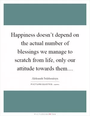 Happiness doesn’t depend on the actual number of blessings we manage to scratch from life, only our attitude towards them Picture Quote #1