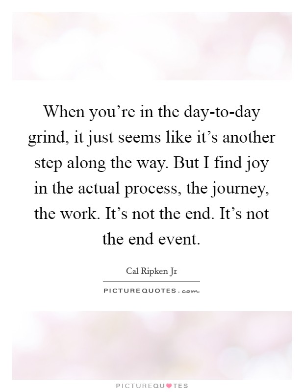 When you're in the day-to-day grind, it just seems like it's another step along the way. But I find joy in the actual process, the journey, the work. It's not the end. It's not the end event. Picture Quote #1
