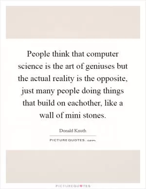 People think that computer science is the art of geniuses but the actual reality is the opposite, just many people doing things that build on eachother, like a wall of mini stones Picture Quote #1