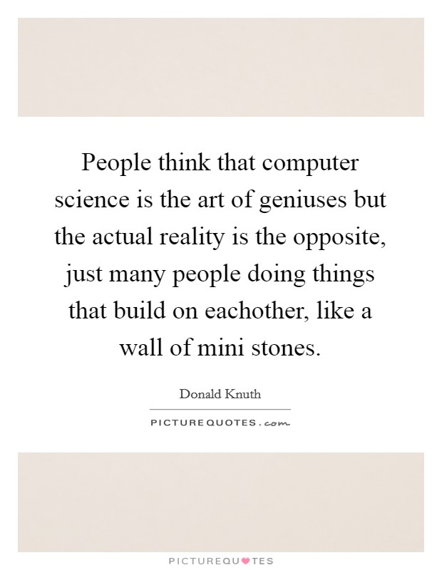 People think that computer science is the art of geniuses but the actual reality is the opposite, just many people doing things that build on eachother, like a wall of mini stones. Picture Quote #1