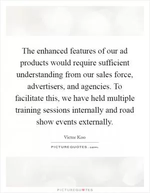 The enhanced features of our ad products would require sufficient understanding from our sales force, advertisers, and agencies. To facilitate this, we have held multiple training sessions internally and road show events externally Picture Quote #1