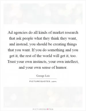 Ad agencies do all kinds of market research that ask people what they think they want, and instead, you should be creating things that you want. If you do something and you get it, the rest of the world will get it, too. Trust your own instincts, your own intellect, and your own sense of humor Picture Quote #1