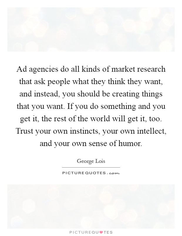 Ad agencies do all kinds of market research that ask people what they think they want, and instead, you should be creating things that you want. If you do something and you get it, the rest of the world will get it, too. Trust your own instincts, your own intellect, and your own sense of humor. Picture Quote #1