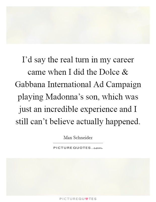 I'd say the real turn in my career came when I did the Dolce and Gabbana International Ad Campaign playing Madonna's son, which was just an incredible experience and I still can't believe actually happened. Picture Quote #1