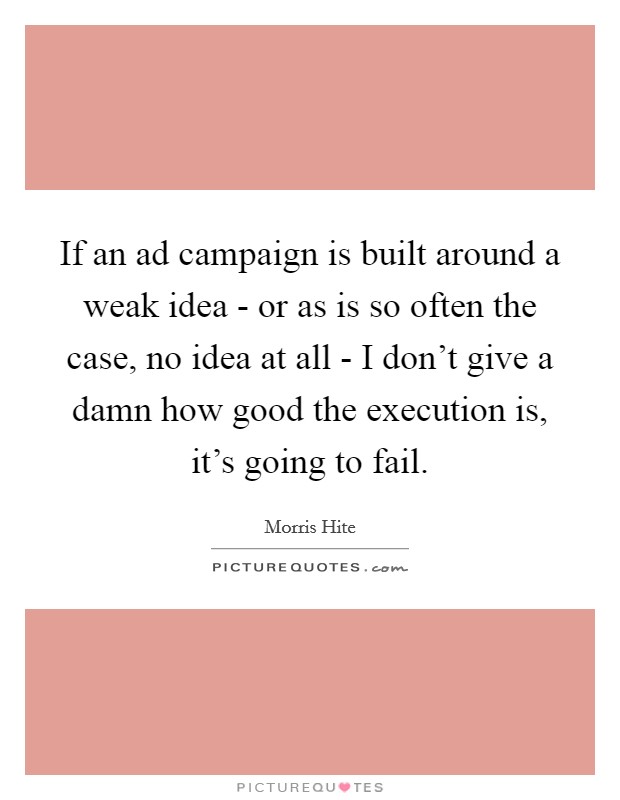 If an ad campaign is built around a weak idea - or as is so often the case, no idea at all - I don't give a damn how good the execution is, it's going to fail. Picture Quote #1