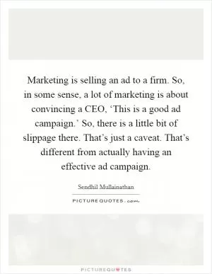 Marketing is selling an ad to a firm. So, in some sense, a lot of marketing is about convincing a CEO, ‘This is a good ad campaign.’ So, there is a little bit of slippage there. That’s just a caveat. That’s different from actually having an effective ad campaign Picture Quote #1
