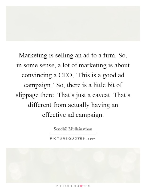 Marketing is selling an ad to a firm. So, in some sense, a lot of marketing is about convincing a CEO, ‘This is a good ad campaign.' So, there is a little bit of slippage there. That's just a caveat. That's different from actually having an effective ad campaign. Picture Quote #1
