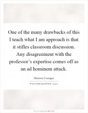 One of the many drawbacks of this I teach what I am approach is that it stifles classroom discussion. Any disagreement with the professor’s expertise comes off as an ad hominem attack Picture Quote #1