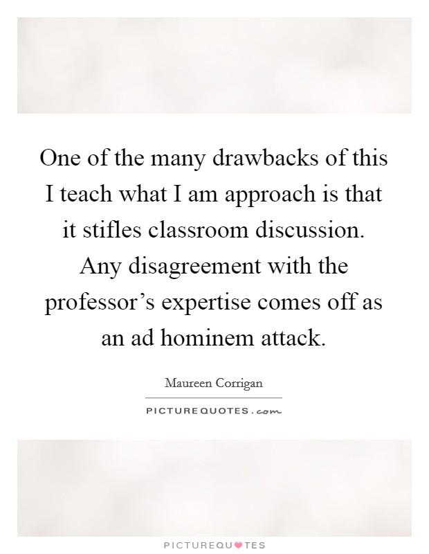 One of the many drawbacks of this I teach what I am approach is that it stifles classroom discussion. Any disagreement with the professor's expertise comes off as an ad hominem attack. Picture Quote #1
