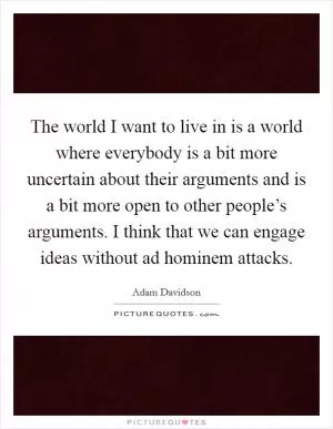 The world I want to live in is a world where everybody is a bit more uncertain about their arguments and is a bit more open to other people’s arguments. I think that we can engage ideas without ad hominem attacks Picture Quote #1