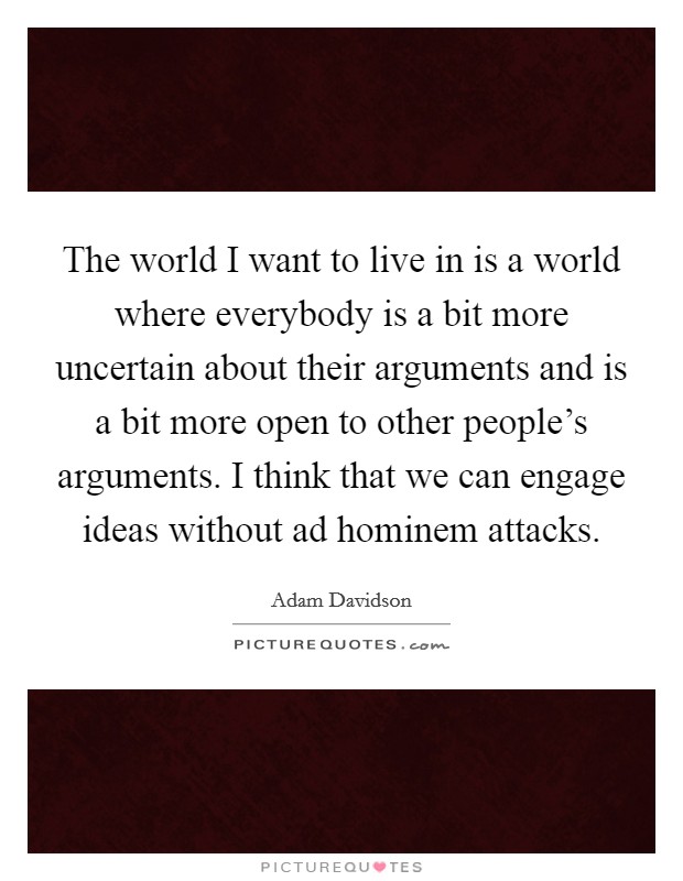 The world I want to live in is a world where everybody is a bit more uncertain about their arguments and is a bit more open to other people's arguments. I think that we can engage ideas without ad hominem attacks. Picture Quote #1