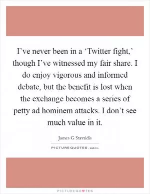 I’ve never been in a ‘Twitter fight,’ though I’ve witnessed my fair share. I do enjoy vigorous and informed debate, but the benefit is lost when the exchange becomes a series of petty ad hominem attacks. I don’t see much value in it Picture Quote #1