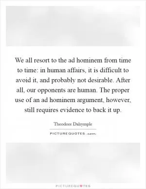 We all resort to the ad hominem from time to time: in human affairs, it is difficult to avoid it, and probably not desirable. After all, our opponents are human. The proper use of an ad hominem argument, however, still requires evidence to back it up Picture Quote #1