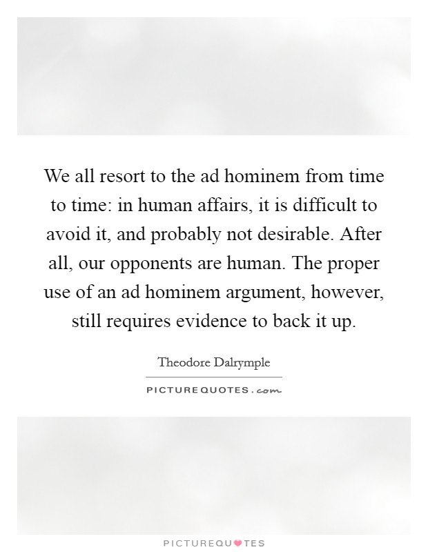 We all resort to the ad hominem from time to time: in human affairs, it is difficult to avoid it, and probably not desirable. After all, our opponents are human. The proper use of an ad hominem argument, however, still requires evidence to back it up. Picture Quote #1