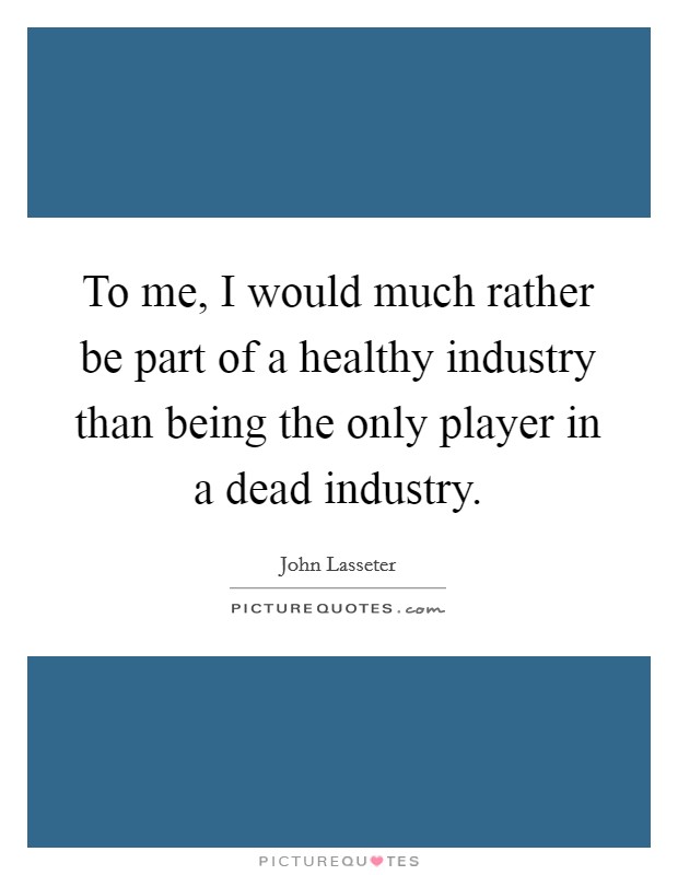 To me, I would much rather be part of a healthy industry than being the only player in a dead industry. Picture Quote #1