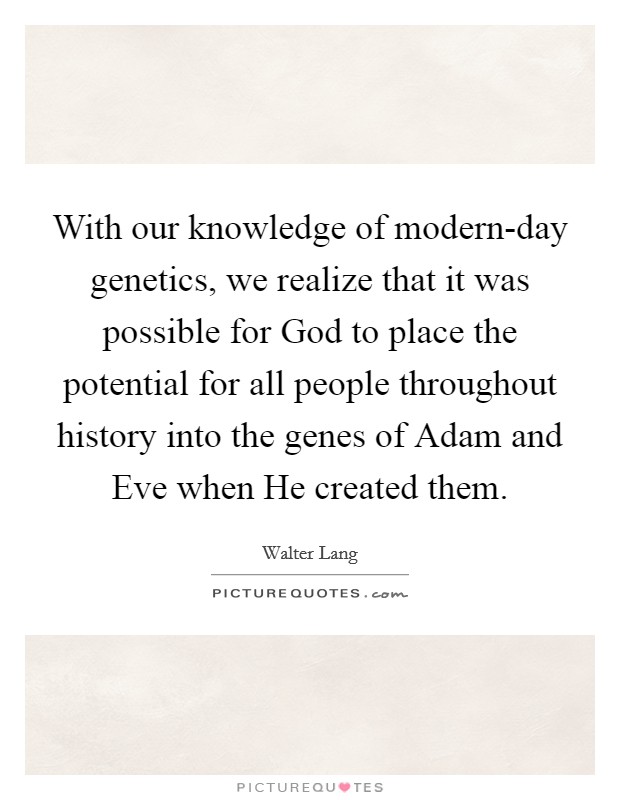 With our knowledge of modern-day genetics, we realize that it was possible for God to place the potential for all people throughout history into the genes of Adam and Eve when He created them. Picture Quote #1