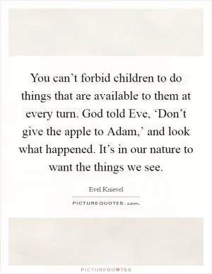 You can’t forbid children to do things that are available to them at every turn. God told Eve, ‘Don’t give the apple to Adam,’ and look what happened. It’s in our nature to want the things we see Picture Quote #1