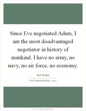 Since Eve negotiated Adam, I am the most disadvantaged negotiator in history of mankind. I have no army, no navy, no air force, no economy Picture Quote #1