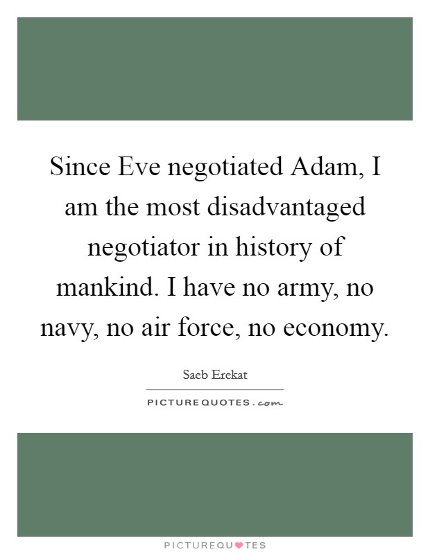 Since Eve negotiated Adam, I am the most disadvantaged negotiator in history of mankind. I have no army, no navy, no air force, no economy. Picture Quote #1