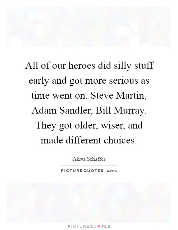 All of our heroes did silly stuff early and got more serious as time went on. Steve Martin, Adam Sandler, Bill Murray. They got older, wiser, and made different choices. Picture Quote #1
