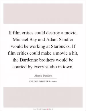 If film critics could destroy a movie, Michael Bay and Adam Sandler would be working at Starbucks. If film critics could make a movie a hit, the Dardenne brothers would be courted by every studio in town Picture Quote #1