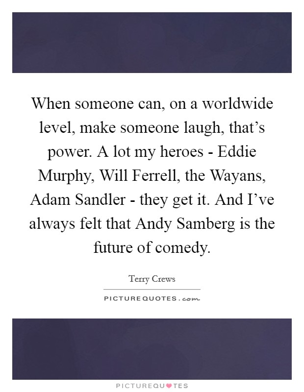 When someone can, on a worldwide level, make someone laugh, that's power. A lot my heroes - Eddie Murphy, Will Ferrell, the Wayans, Adam Sandler - they get it. And I've always felt that Andy Samberg is the future of comedy. Picture Quote #1