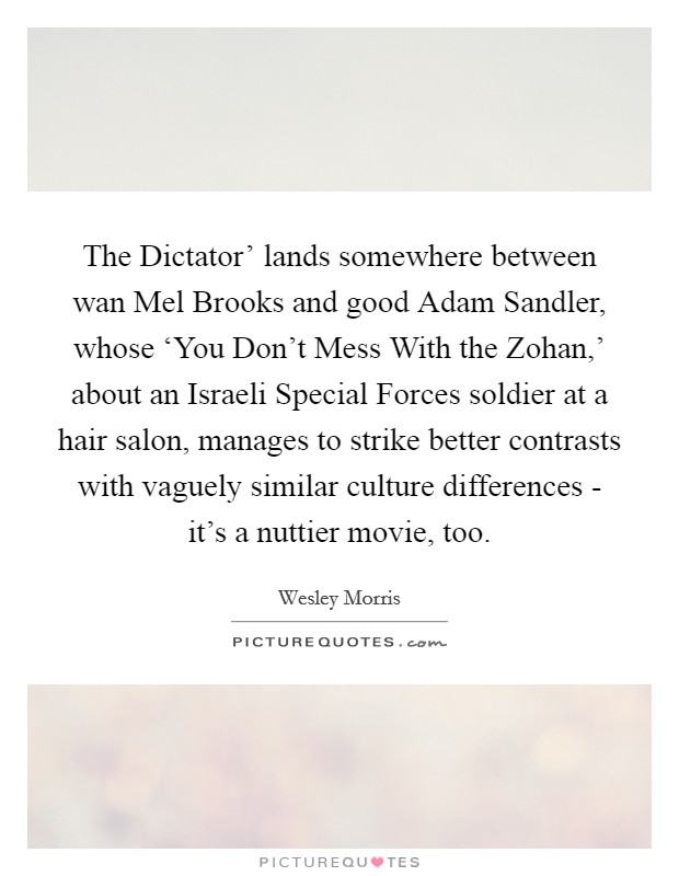 The Dictator' lands somewhere between wan Mel Brooks and good Adam Sandler, whose ‘You Don't Mess With the Zohan,' about an Israeli Special Forces soldier at a hair salon, manages to strike better contrasts with vaguely similar culture differences - it's a nuttier movie, too. Picture Quote #1