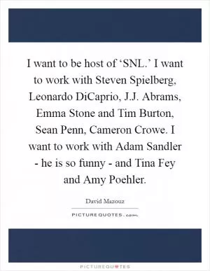 I want to be host of ‘SNL.’ I want to work with Steven Spielberg, Leonardo DiCaprio, J.J. Abrams, Emma Stone and Tim Burton, Sean Penn, Cameron Crowe. I want to work with Adam Sandler - he is so funny - and Tina Fey and Amy Poehler Picture Quote #1