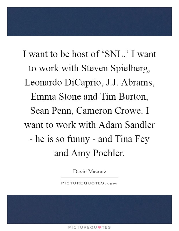 I want to be host of ‘SNL.' I want to work with Steven Spielberg, Leonardo DiCaprio, J.J. Abrams, Emma Stone and Tim Burton, Sean Penn, Cameron Crowe. I want to work with Adam Sandler - he is so funny - and Tina Fey and Amy Poehler. Picture Quote #1