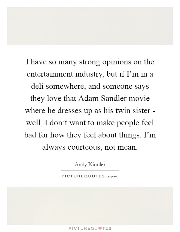 I have so many strong opinions on the entertainment industry, but if I'm in a deli somewhere, and someone says they love that Adam Sandler movie where he dresses up as his twin sister - well, I don't want to make people feel bad for how they feel about things. I'm always courteous, not mean. Picture Quote #1