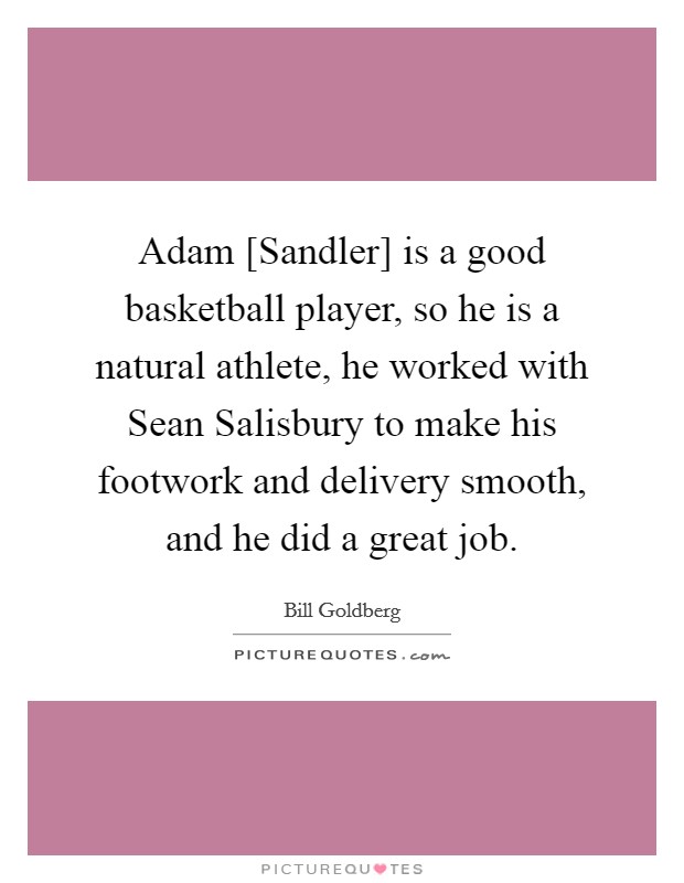 Adam [Sandler] is a good basketball player, so he is a natural athlete, he worked with Sean Salisbury to make his footwork and delivery smooth, and he did a great job. Picture Quote #1