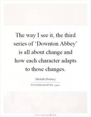 The way I see it, the third series of ‘Downton Abbey’ is all about change and how each character adapts to those changes Picture Quote #1