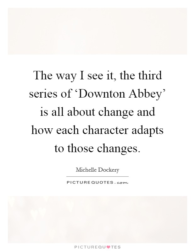 The way I see it, the third series of ‘Downton Abbey' is all about change and how each character adapts to those changes. Picture Quote #1