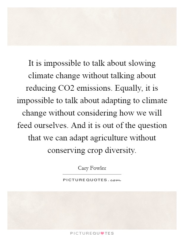 It is impossible to talk about slowing climate change without talking about reducing CO2 emissions. Equally, it is impossible to talk about adapting to climate change without considering how we will feed ourselves. And it is out of the question that we can adapt agriculture without conserving crop diversity. Picture Quote #1