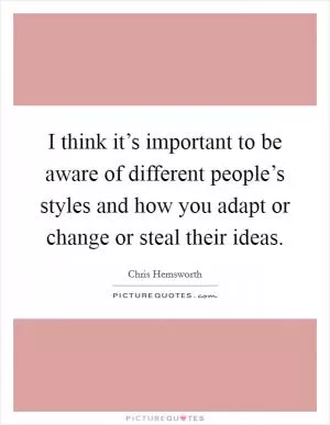 I think it’s important to be aware of different people’s styles and how you adapt or change or steal their ideas Picture Quote #1