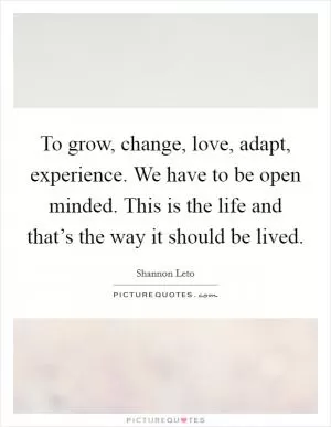 To grow, change, love, adapt, experience. We have to be open minded. This is the life and that’s the way it should be lived Picture Quote #1