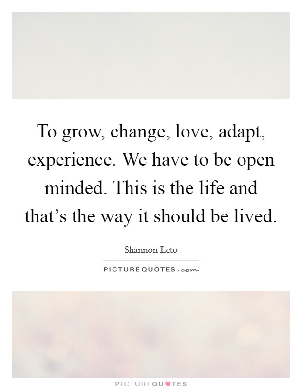 To grow, change, love, adapt, experience. We have to be open minded. This is the life and that's the way it should be lived. Picture Quote #1