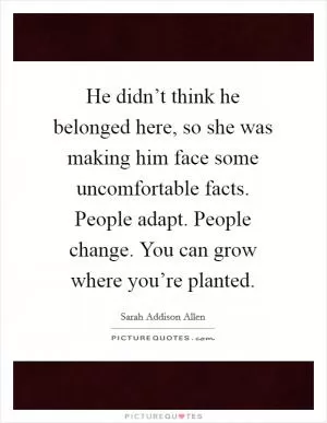 He didn’t think he belonged here, so she was making him face some uncomfortable facts. People adapt. People change. You can grow where you’re planted Picture Quote #1
