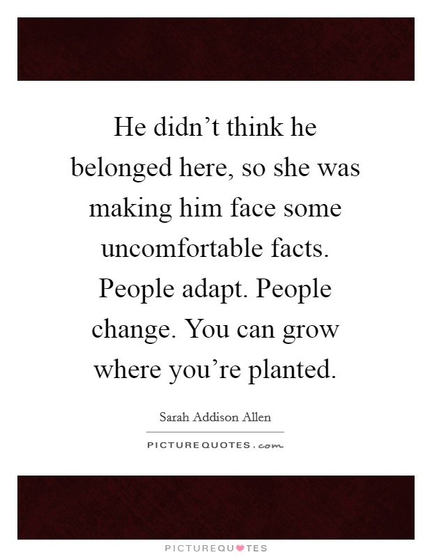 He didn't think he belonged here, so she was making him face some uncomfortable facts. People adapt. People change. You can grow where you're planted. Picture Quote #1