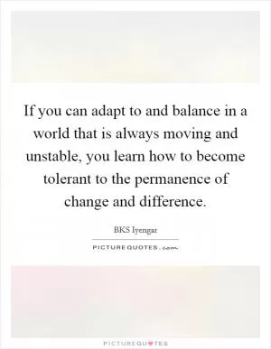 If you can adapt to and balance in a world that is always moving and unstable, you learn how to become tolerant to the permanence of change and difference Picture Quote #1